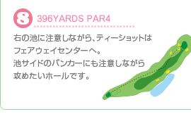 8.396YARDS PAR4 右の池に注意しながら、ティショットはフェアウェイセンターへ。池サイドのバンカーにも注意しながら攻めたいホールです。