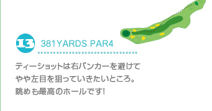 13.381YARDS PAR4 ティショットは右バンカーを避けてやや左目を狙っていきたいところ。眺めも最高のホールです！