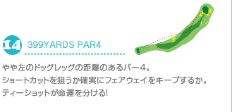 14.399YARDS PAR4 やや左のドッグレッグの距離のあるパー4。ショートカットを狙うか確実にフェアウェイをキープするか。ティショットが命運を分ける！