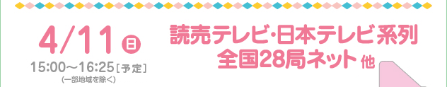 4/11(日)　15：00～16：25［予定］読売テレビ・日本テレビ系列 全国29局ネット