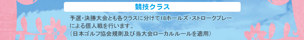 競技クラス：予選・決勝大会とも各クラスに分けて18ホールズ・ストロークプレーによる個人戦を行います。（日本ゴルフ協会ゴルフ規則及び当大会ローカルルールを適用）