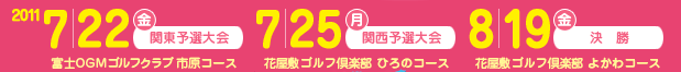 2011 7/22（金）関東予選大会 富士OGMゴルフクラブ 市原コース／2011 7/25（月）関西予選大会 花屋敷ゴルフ倶楽部 ひろのコース／2011 8/19（金）決勝 花屋敷ゴルフ倶楽部 よかわコース