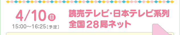 4/10(日)　15：00～16：25［予定］読売テレビ・日本テレビ系列 全国29局ネット