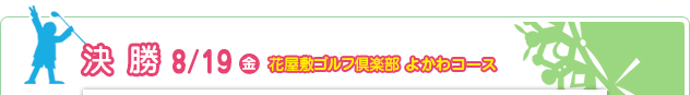 決 勝 8/19（金）　花屋敷ゴルフ倶楽部 よかわコース