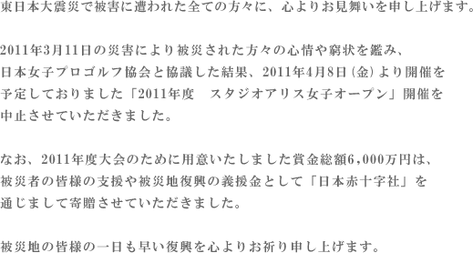 東北地方太平洋沖地震で被害に遭われた全ての方々に、心よりお見舞いを申し上げます。　この度の未曾有の災害で、被災された方々のご心情や窮状を鑑み、また、弊社といたしましても被災休業店舗の営業再開を目指して復旧に尽力している現状を踏まえ、日本女子プロゴルフ協会と協議した結果、4月8日（金）より開催を予定しておりました「第７回スタジオアリス女子オープン」の開催中止を決定させていただきました。　なお、本大会のために用意いたしました賞金総額６，０００万円は被災者の皆様の支援や被災地復興の義援金として「日本赤十字社」（予定）を通じまして寄贈させていただきます。この大会を楽しみにされていたファンの皆様には誠に残念ではございますが、何卒、ご理解とご容赦を頂きますようお願い申し上げます。被災地の皆様の一日も早い復興を衷心よりお祈り申し上げます。株式会社スタジオアリス 代表取締役社長　川村 廣明