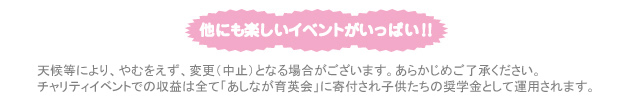 他にも 楽しいイベント いっぱい！！チャリティイベントでの収益は全て「あしなが育英会」に寄付され子供たちの奨学金として運用されます。