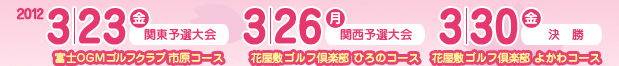 2012 3/23（金）関東予選大会 富士OGMゴルフクラブ 市原コース／2012 3/26（月）関西予選大会 花屋敷ゴルフ倶楽部 ひろのコース／2012 3/30（金）決勝 花屋敷ゴルフ倶楽部 よかわコース