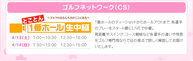 4/13(土)7:00～10:30・12:30～16:00　4/14(日)7:00～10:30・12:30～16:00［予定］読売テレビ　ゴルフネットワーク（ＣＳ）