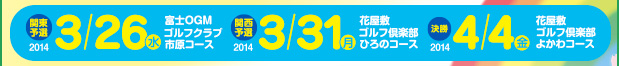 2014 3/26（水）関東予選大会 富士OGMゴルフクラブ 市原コース／2014 3/31（月）関西予選大会 花屋敷ゴルフ倶楽部 ひろのコース／2014 4/4（金）決勝 花屋敷ゴルフ倶楽部 よかわコース