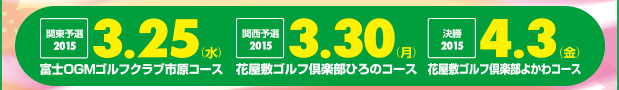 2015 3/25（水）関東予選大会 富士OGMゴルフクラブ 市原コース／2015 3/30（月）関西予選大会 花屋敷ゴルフ倶楽部 ひろのコース／2015 4/3（金）決勝 花屋敷ゴルフ倶楽部 よかわコース