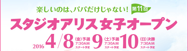 楽しいのはパパだけじゃない　第11回スタジオアリス女子オープン　2016.4.8（金）予選 7:30AMスタート予定／9（土）予選 7:30AMスタート予定／10（日）決勝 7:30AMスタート予定