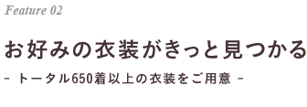 Feature 02 お好みの衣装がきっと見つかる- トータル650着以上の衣装をご用意 - 