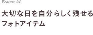 Feature 04 大切な日を自分らしく残せる フォトアイテム