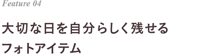 Feature 04 大切な日を自分らしく残せる フォトアイテム