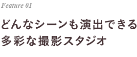 Feature 01 どんなシーンも演出できる多彩な撮影スタジオ