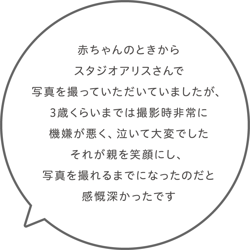 赤ちゃんのときからスタジオアリスさんで写真を撮っていただいていましたが、3歳くらいまでは撮影時非常に機嫌が悪く、泣いて大変でした。それが親を笑顔にし、写真を撮れるまでになったのだと感慨深かったです。