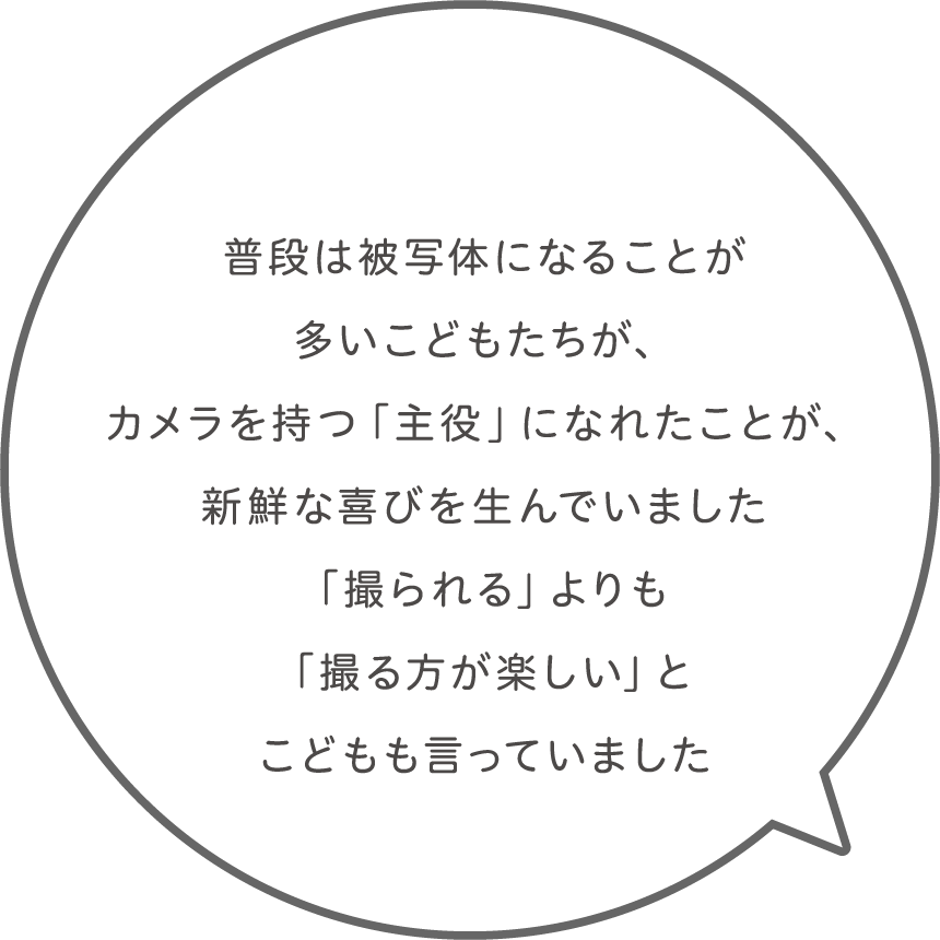 普段は被写体になることが多いこどもたちが、カメラを持つ「主役」になれたことが、新鮮な喜びを生んでいました。「撮られる」よりも「撮る方が楽しい」とこどもも言っていました。