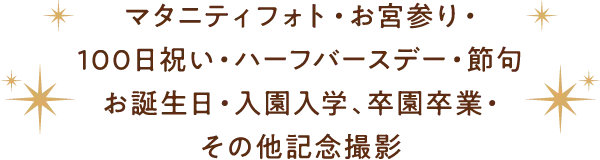 マタニティフォト・お宮参り・100日祝い・ハーフBD・節句お誕生日・入園入学、卒園卒業・その他記念撮影