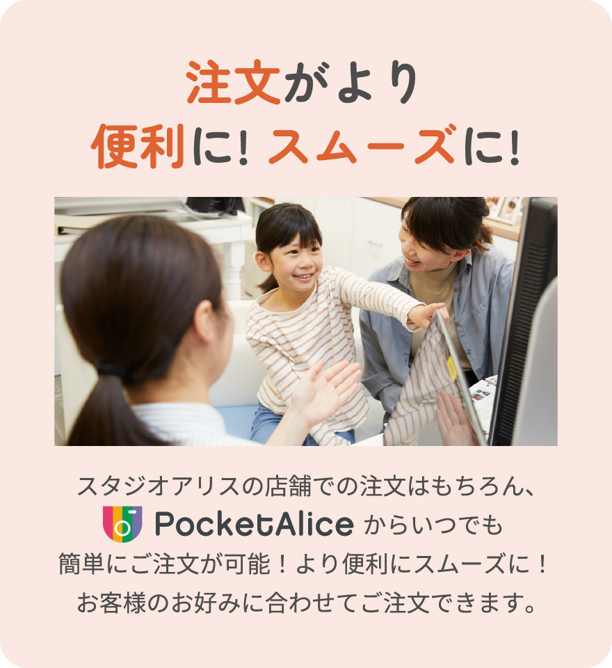 注文がより便利に! スムーズに! スタジオアリスの店舗での注文はもちろん、PocketAliceからいつでも簡単にご注文が可能！より便利にスムーズに！ お客様のお好みに合わせてご注文できます。