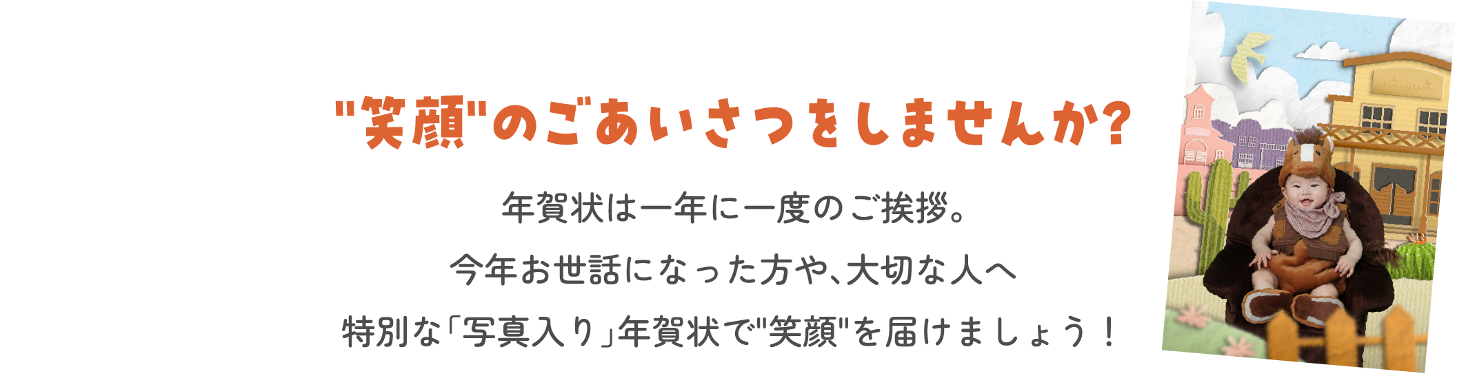 “笑顔”のごあいさつをしませんか？　年賀状は一年に一度のご挨拶。今年お世話になった方や、大切な人へ特別な「写真入り」年賀状で“笑顔”を届けましょう！