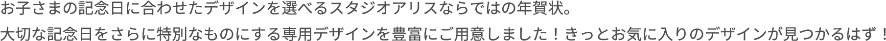お子さまの記念日に合わせたデザインを選べるスタジオアリスならではの年賀状。大切な記念日をさらに特別なものにする専用デザインを豊富にご用意しました！きっとお気に入りのデザインが見つかるはず！