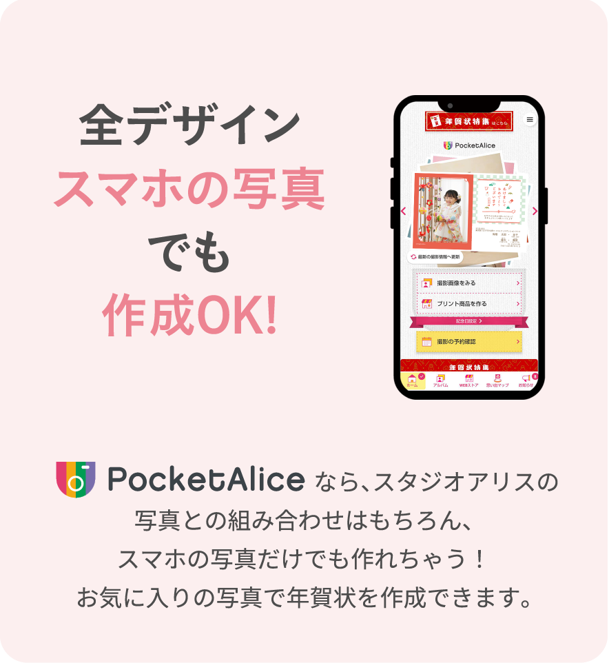 全デザインスマホの写真でも作成OK！　PocketAliceなら、スタジオアリスの写真との組み合わせはもちろん、スマホの写真だけでも作れちゃう！お気に入りの写真で年賀状を作成できます。