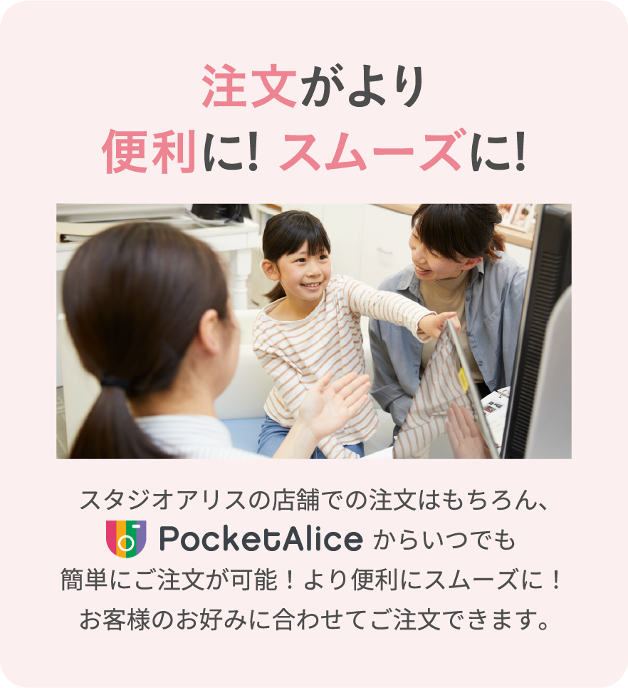 注文がより便利に！スムーズに！　スタジオアリスの店舗での注文はもちろん、PocketAliceからいつでも簡単にご注文が可能！より便利にスムーズに！お客様のお好みに合わせてご注文できます。