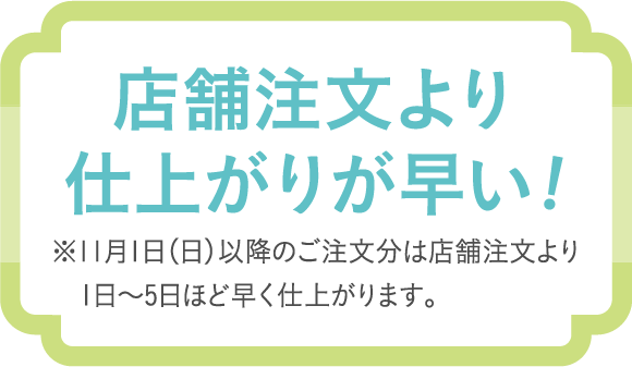 店舗注文より仕上がりが早い！　※11月1日（日）以降のご注文分は店舗注文より1日〜5日ほど早く仕上がります。