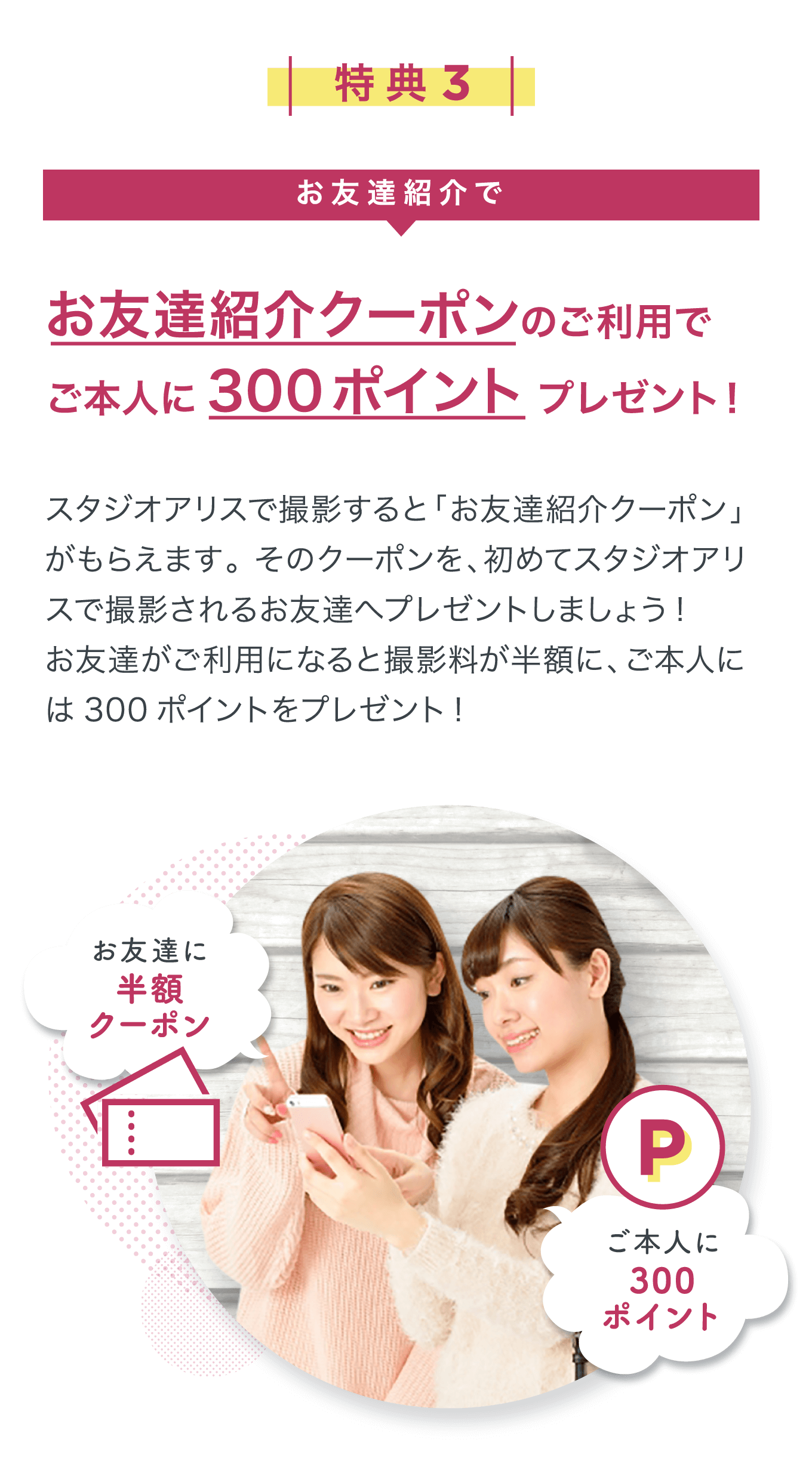 特典3 お友達紹介クーポンのご利用でご本人に300ポイントプレゼント! スタジオアリスで撮影すると「お友達紹介クーポン」がもらえます。そのクーポンを、初めてスタジオアリスで撮影さ れるお友達へプレゼントしましょう!お友達がご利用になると撮影料が半額に、ご本人には300ポイントをプレゼント!