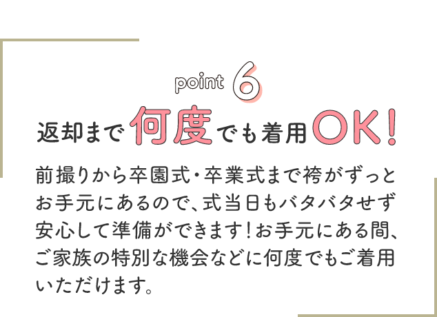 point6 返却まで何度でも着用OK!前撮りから卒園式・卒業式まで袴がずっとお手元にあるので、式当日もバタバタせず安心して準備ができます!お手元にある間、ご家族の特別な機械などに何度でもご着用いただけます。