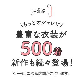 point1 もっとオシャレに 豊富な衣装が500着 新作も続々登場！※一部異なる店舗がございます。