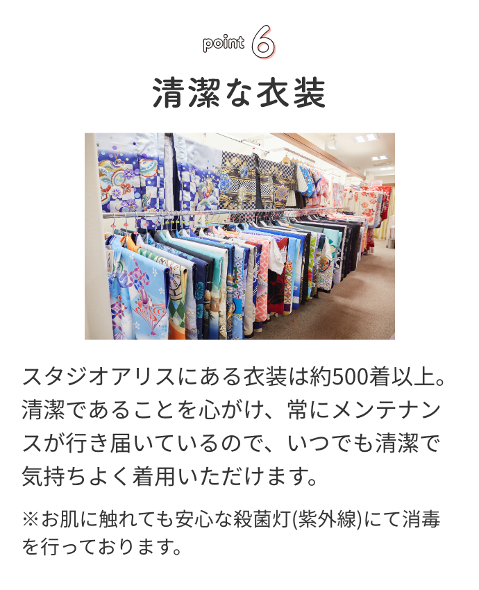 point6 清潔な衣装 スタジオアリスにある衣装は約500着以上。清潔であることを心がけ、常にメンテナンスが行き届いているので、いつでも清潔で気持ちよく着用いただけます。※お肌に触れても安心な殺菌灯(紫外線)にて消毒を行っております。