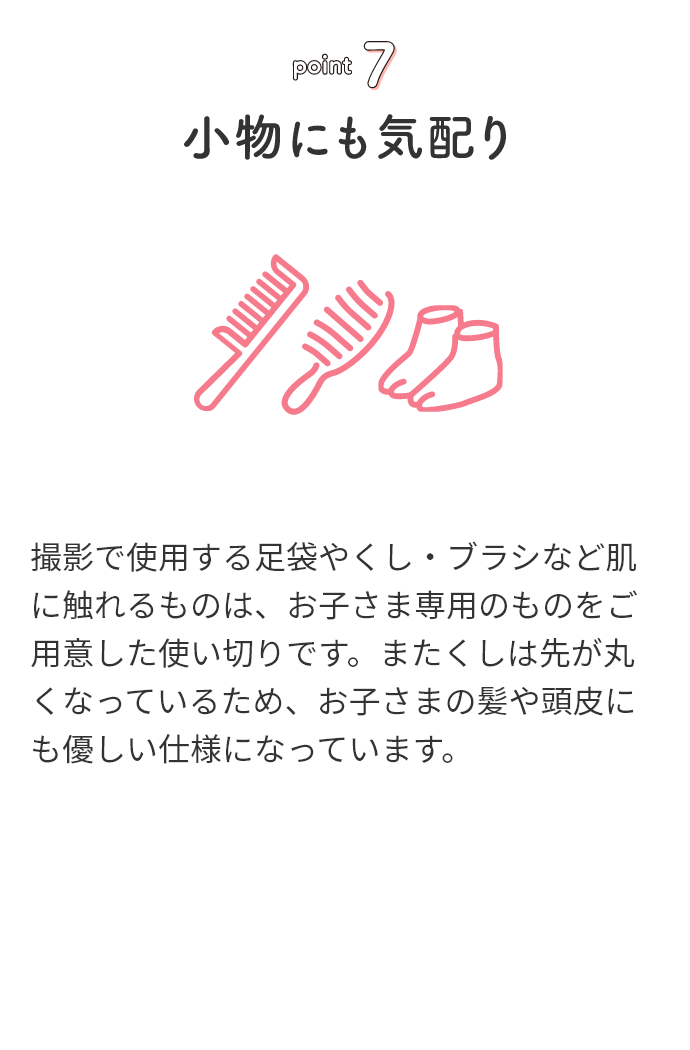 point7 小物にも気配り 撮影で使用する足袋やくし・ブラシなど肌に触れるものは、お子さま専用のものをご用意した使い切りです。またくしは先が丸くなっているため、お子さまの髪や頭皮にも優しい仕様になっています。
