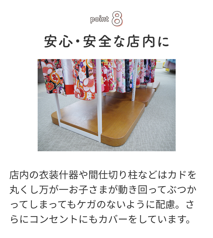 point8 安心・安全な店内に店内の衣装什器や間仕切り柱などはカドを丸くし万が一お子さまが動き回ってぶつかってしまってもケガのないように配慮。さらにコンセントにもカバーをしています。