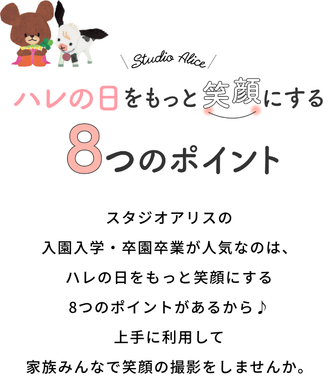 ハレの日をもっと笑顔にする8つのポイント スタジオアリスの入園入学・卒園卒業が人気なのは、ハレの日をもっと笑顔にする8つのポイントがあるから 上手に利用して家族みんなで笑顔の撮影をしませんか。