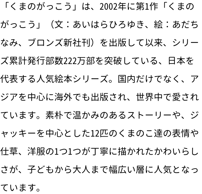 「くまのがっこう」は、2002年に第1作「くまのがっこう」（文：あいはらひろゆき、絵：あだちなみ、ブロンズ新社刊）を出版して以来、シリーズ累計発行部数222万部を突破している、日本を代表する人気絵本シリーズ。国内だけでなく、アジアを中心に海外でも出版され、世界中で愛されています。素朴で温かみのあるストーリーや、ジャッキーを中心とした12匹のくまのこ達の表情や仕草、洋服の1つ1つが丁寧に描かれたかわいらしさが、子どもから大人まで幅広い層に人気となっています。