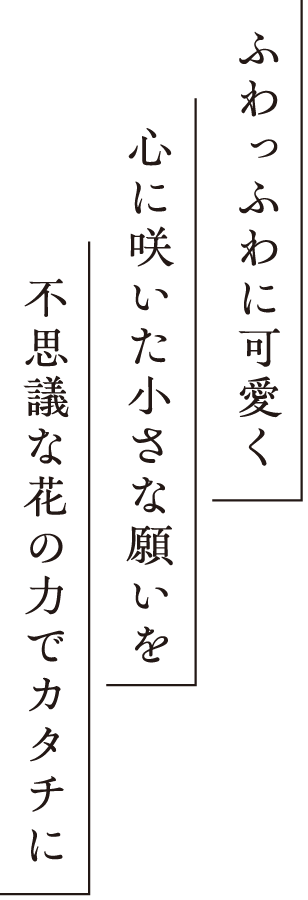 ふわっふわに可愛く 心に咲いた小さな願いを 不思議な花の力でカタチに