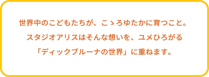 世界中のこどもたちが、こゝろゆたかに育つこと。スタジオアリスはそんな想いを、ユメひろがる「ディック・ブルーナの世界」に重ねます。