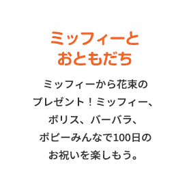 ミッフィーとおともだち ミッフィーから花束のプレゼント！ミッフィー、ボリス、バーバラ、ポピーみんなで100日のお祝いを楽しもう。