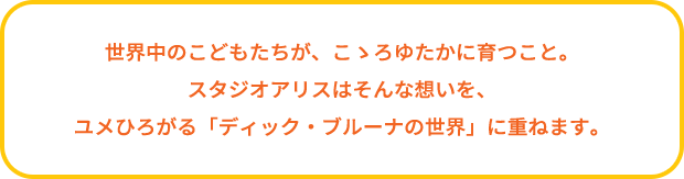 世界中のこどもたちが、こゝろゆたかに育つこと。スタジオアリスはそんな想いを、ユメひろがる「ディック・ブルーナの世界」に重ねます。