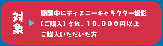 対象　期間中にディズニーキャラクター撮影（ご購入）され、10,000円以上ご購入いただいた方