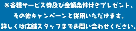※各種サービス券および金額条件付きプレゼント、その他キャンペーンと併用いただけます。詳しくは店舗スタッフまでお問い合わせください。