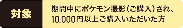 対象:期間中にポケモンキャラクター撮影（ご購入）され、10,000円以上ご購入いただいた方