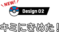 Design 02 キミにきめた！