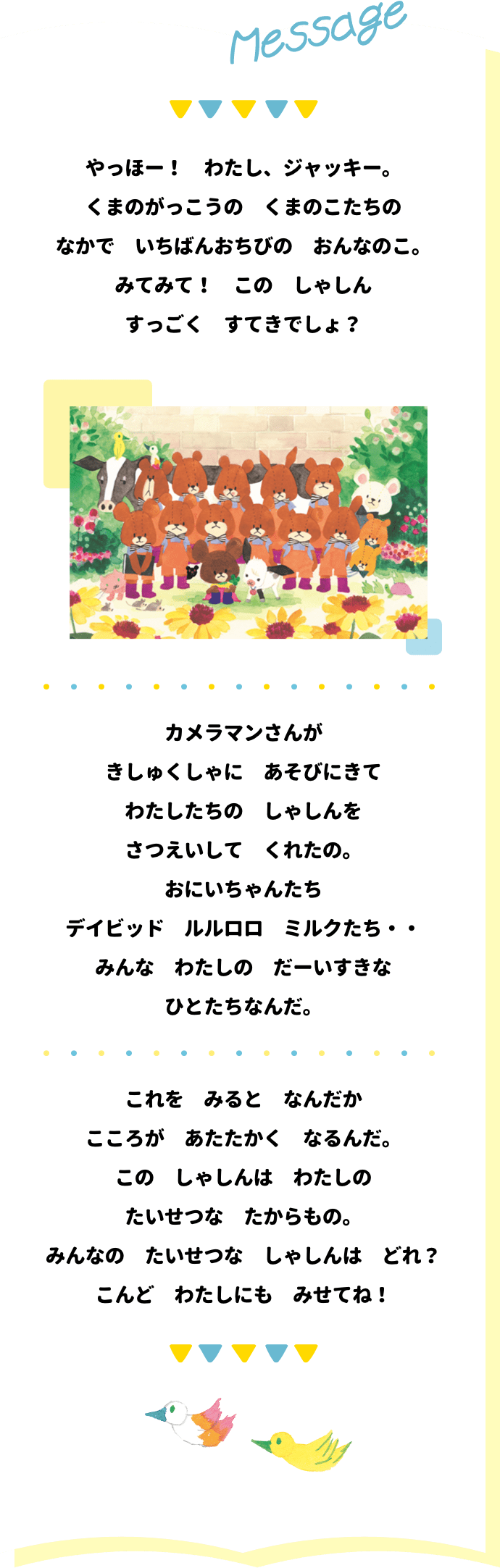 Message やっほー！ わたし、ジャッキー。 くまのがっこうの くまのこたちの なかで いちばんおちびの おんなのこ。 みてみて！ この しゃしん すっごく すてきでしょ？ カメラマンさんが きしゅくしゃに あそびにきて わたしたちの しゃしんを さつえいして くれたの。 おにいちゃんたち デイビット ルルロロ ミルクたち・・ みんな わたしの だーいすきな ひとたちなんだ。 これを みると なんだか こころが あたたかく なるんだ。この しゃしんは わたしの たいせつな たからもの。 みんなの たいせつな しゃしんは どれ？ こんど わたしにも みせてね！
