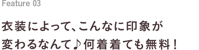 Feature 03 衣装によって、こんなに印象が変わるなんて♪何着着ても無料！