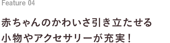 Feature 04 赤ちゃんのかわいさ引き立たせる小物やアクセサリーが充実！