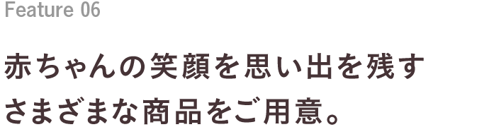 Feature 05 赤ちゃんの笑顔を思い出を残すさまざまな商品をご用意。