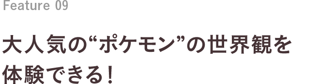 Feature 09 大人気の“ポケモン”の世界観を体験できる！