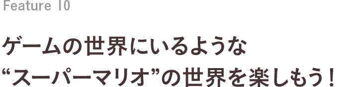 Feature 10 ゲームの世界にいるような“スーパーマリオ”の世界を楽しもう！